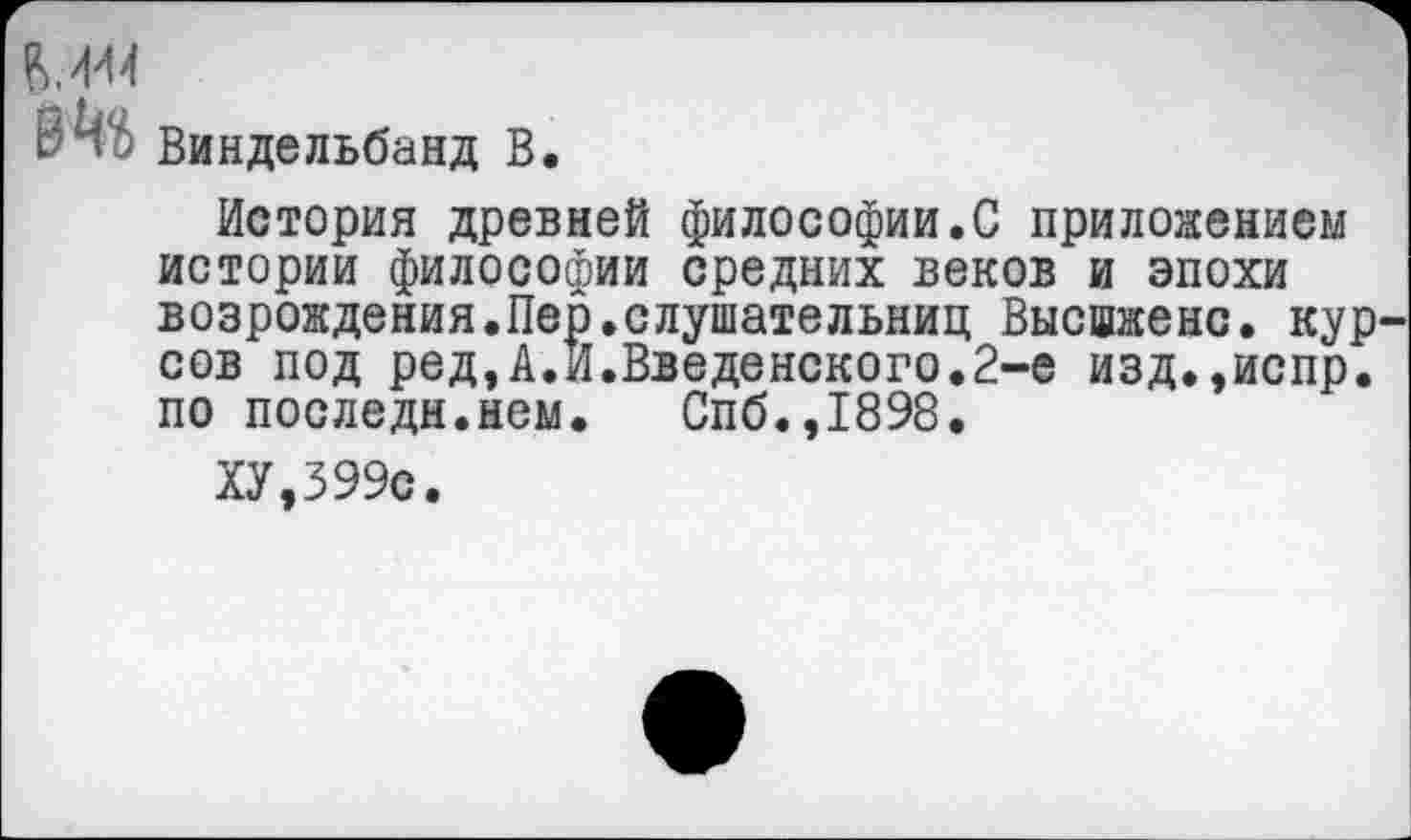 ﻿В4» Виндельбанд В.
История древней философии.С приложением истории философии средних веков и эпохи возрождения.Пер.слушательниц Высшженс. кур сов под ред,А.И.Введенского.2-е изд.,испр. по последи.нем.	Спб.,1898.
ХУ,399с.